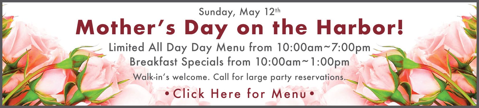 Mother's Day on the Harbor! Sunday, May 12th. Limited all day menu from 10 - 7pm. Breakfast special from 10 - 1pm. Call for large party reservations. Click here for menu.